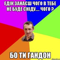 Едік занаєш чого в тебе не буде СНІДУ.... Чого ? Бо ти гандон