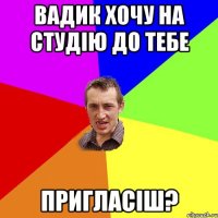 Вадик хочу на студiю до тебе Пригласiш?