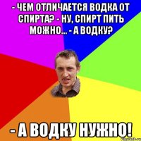 - Чем отличается водка от спирта? - Ну, спирт пить можно... - А водку? - А водку нужно!