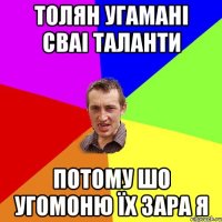 Толян угамані сваі таланти потому шо угомоню їх зара я