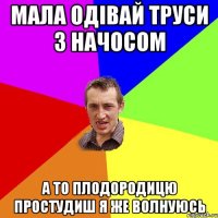 мала одівай труси з начосом а то плодородицю простудиш я же волнуюсь