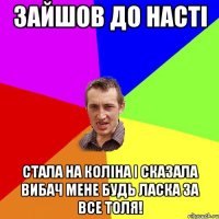 зайшов до насті стала на коліна і сказала вибач мене будь ласка за все толя!