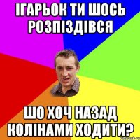 ІГАРЬОК ТИ ШОСЬ РОЗПІЗДІВСЯ ШО ХОЧ НАЗАД КОЛІНАМИ ХОДИТИ?