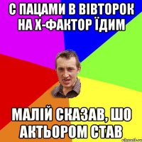 с пацами в вівторок на х-фактор їдим малій сказав, шо актьором став