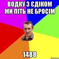 водку з Єдіком ми піть не бросім 1488