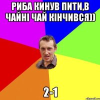 РИБА КИНУВ ПИТИ,В ЧАЙНІ ЧАЙ КІНЧИВСЯ)) 2-1