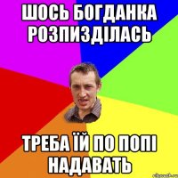 ШОСЬ БОГДАНКА РОЗПИЗДІЛАСЬ ТРЕБА ЇЙ ПО ПОПІ НАДАВАТЬ