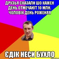 Друзья сказали шо кажен день отмечают 10 млн. чоловік день роженяя Єдік неси бухло