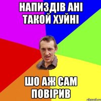 напиздів ані такой хуйні шо аж сам повірив