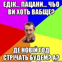 ЕДІК... ПАЦАНИ... ЧЬО ВИ ХОТЬ ВАБЩЕ? ДЕ НОВІЙ ГОД СТРІЧАТЬ БУДЕМ? А?