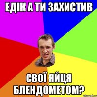 Едік а ти захистив свої яйця блендометом?