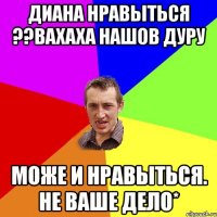 Диана нравыться ??вахаха нашов дуру Може и нравыться. Не ваше дело*