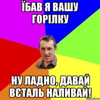 їбав я вашу горілку ну ладно, давай Вєталь наливай!