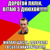 Дорогой Лялік, вітаю з днюхой!!!!!! Жилаю щастя, здоровля і всього найкращого!!!