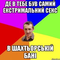 де в тебе був самий екстримальний секс в шахтьорській бані