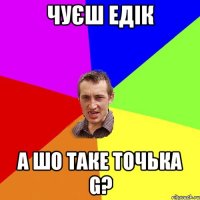 Чуєш Едік а шо таке точька G?