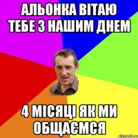 Альонка вітаю тебе з нашим днем 4 місяці як ми общаємся