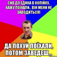 Сив до Едика в копійку, кажу поїхали.. Він мени не заводиться! Да похуй поїхали, потом заведеш...