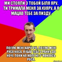 Ми стояли з тобой біля яру, ти тримала меня за хуяру, а Я мацав тебе за пизду. Похую мені карії очі, похую мені руса коса, Я їбав тебе з ранку до ночі, поки на жопі не з"явилась роса.