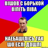 Вішов с Борькой віпіть піва наебашілісь так шо еслі дошлі