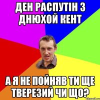 ден распутін з днюхой кент а я не пойняв ти ще тверезий чи що?