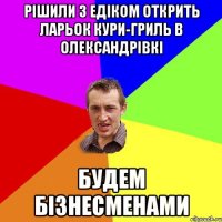 рішили з едіком открить ларьок кури-гриль в олександрівкі будем бізнесменами