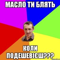 МАСЛО ТИ БЛЯТЬ КОЛИ ПОДЕШЕВІЄШ???