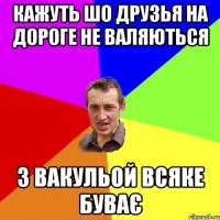 кажуть шо друзья на дороге не валяються з Вакульой всяке буває