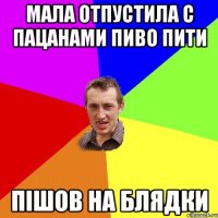 мала отпустила с пацанами пиво пити пішов на блядки