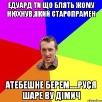 Едуард ти що блять жому нюхнув,який старопрамен атебешне берем.....Руся шаре bу Дімич