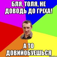 Бля, Толя, не доводь до гріха! А то довийобуешься