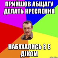 Прийшов абщагу делать креслення Набухались з Е діком