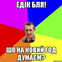 Едік бля! шо на Новий Год думаєм?