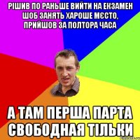 рішив по раньше вийти на екзамен шоб занять хароше мєсто, прийшов за полтора часа а там перша парта свободная тільки