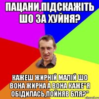 Пацани,підскажіть шо за хуйня? Кажеш жирній малій шо вона жирна а вона каже"Я обідилась,пойняв бля?"