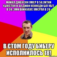 Майкл Джексон умєр в 58,Уитни Хьюстон в 48,Джон Кеннеди біл убіт в 38, Эми Вайнхаус умєрла в 28. В єтом году Биберу исполнилось 18!