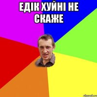 Едік хуйні не скаже 