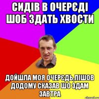 сидів в очерєді шоб здать хвости дойшла моя очерєдь,пішов додому сказав шо здам завтра