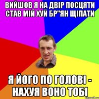 ВИЙШОВ Я НА ДВІР ПОСЦЯТИ СТАВ МІЙ ХУЙ БР"ЯН ЩІПАТИ Я ЙОГО ПО ГОЛОВІ - НАХУЯ ВОНО ТОБІ