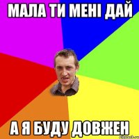 Мала ти мені дай а я буду довжен