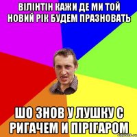 вілінтін кажи де ми той новий рік будем празновать шо знов у лушку с ригачем и пірігаром