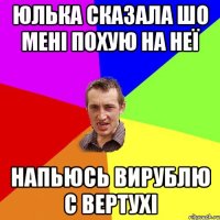 Юлька сказала шо мені похую на неї напьюсь вирублю с вертухі