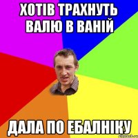 хотів трахнуть валю в ваній дала по ебалніку