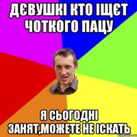 ДЄВУШКІ КТО ІЩЄТ ЧОТКОГО ПАЦУ Я СЬОГОДНІ ЗАНЯТ,МОЖЕТЕ НЕ ІСКАТЬ