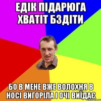 ЕДІК ПІДАРЮГА ХВАТІТ БЗДІТИ БО В МЕНЕ ВЖЕ ВОЛОХНЯ В НОСІ ВИГОРІЛА І ОЧІ ВИЇДАЄ