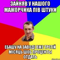 зайняв у нашого мажорчика пiв штуки ебашу на заводi вже третiй мiсяць шоб проценты отдать