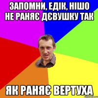 Запомни, Едік, нішо не раняє дєвушку так як раняє вертуха