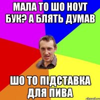 Мала то шо ноут бук? А блять думав шо то підставка для пива