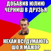 Добавив Юлию Черниш в друзья Нехай всі думають шо я мажор