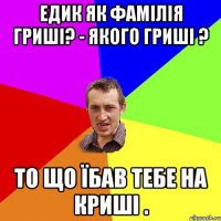 Едик Як фамілія гриші? - Якого Гриші ? То що їбав тебе на криші .